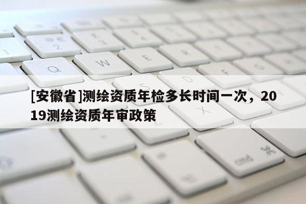 [安徽省]測(cè)繪資質(zhì)年檢多長(zhǎng)時(shí)間一次，2019測(cè)繪資質(zhì)年審政策