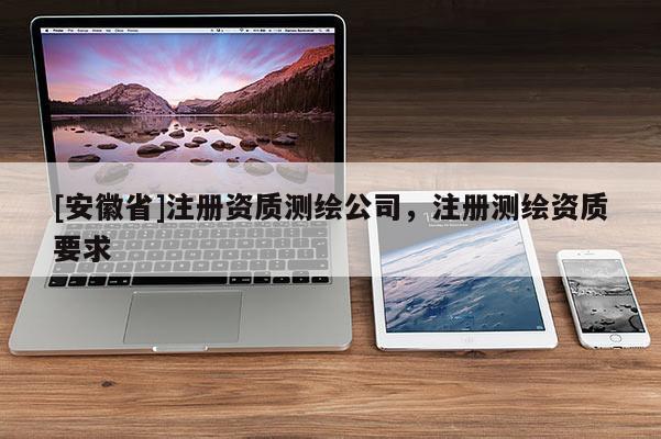 [安徽省]注冊資質測繪公司，注冊測繪資質要求