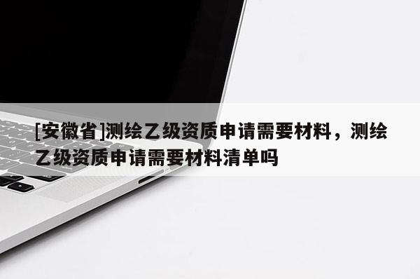 [安徽省]測(cè)繪乙級(jí)資質(zhì)申請(qǐng)需要材料，測(cè)繪乙級(jí)資質(zhì)申請(qǐng)需要材料清單嗎