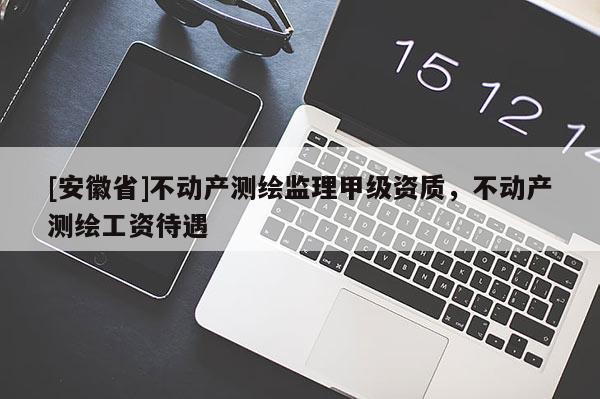 [安徽省]不動產(chǎn)測繪監(jiān)理甲級資質(zhì)，不動產(chǎn)測繪工資待遇