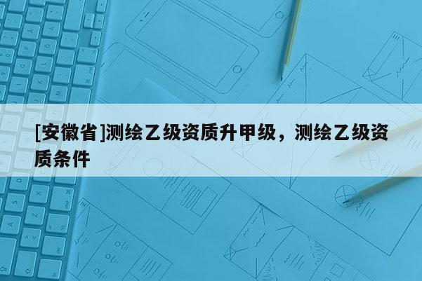 [安徽省]測繪乙級資質(zhì)升甲級，測繪乙級資質(zhì)條件