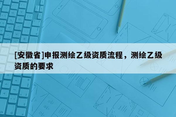 [安徽省]申報測繪乙級資質(zhì)流程，測繪乙級資質(zhì)的要求