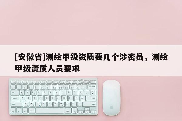 [安徽省]測繪甲級資質(zhì)要幾個涉密員，測繪甲級資質(zhì)人員要求