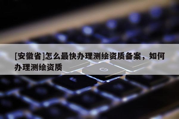 [安徽省]怎么最快辦理測繪資質(zhì)備案，如何辦理測繪資質(zhì)