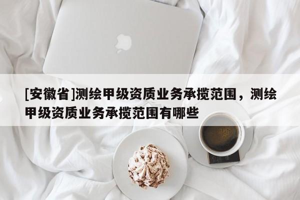 [安徽省]測繪甲級資質(zhì)業(yè)務(wù)承攬范圍，測繪甲級資質(zhì)業(yè)務(wù)承攬范圍有哪些