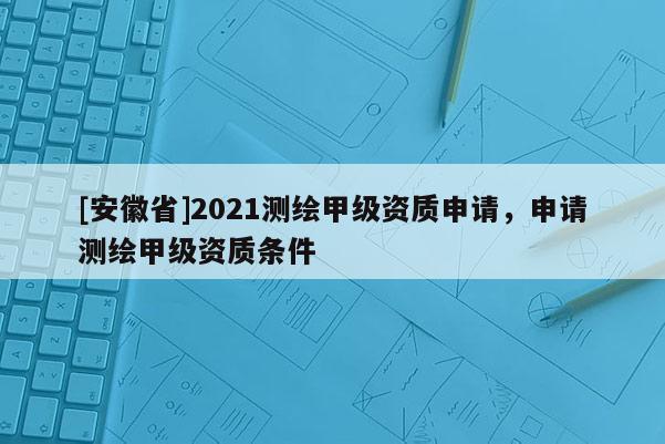 [安徽省]2021測(cè)繪甲級(jí)資質(zhì)申請(qǐng)，申請(qǐng)測(cè)繪甲級(jí)資質(zhì)條件
