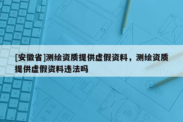 [安徽省]測繪資質(zhì)提供虛假資料，測繪資質(zhì)提供虛假資料違法嗎