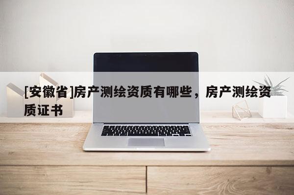 [安徽省]房產(chǎn)測(cè)繪資質(zhì)有哪些，房產(chǎn)測(cè)繪資質(zhì)證書(shū)