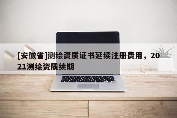 [安徽省]測繪資質(zhì)證書延續(xù)注冊費(fèi)用，2021測繪資質(zhì)續(xù)期
