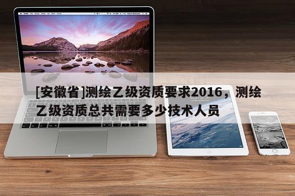 [安徽省]測繪乙級資質(zhì)要求2016，測繪乙級資質(zhì)總共需要多少技術(shù)人員