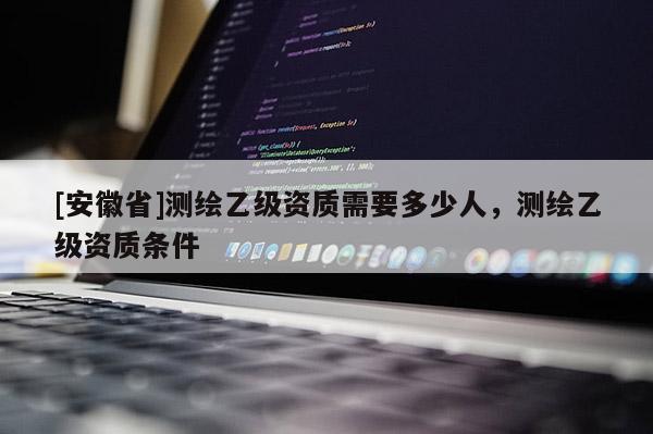 [安徽省]測(cè)繪乙級(jí)資質(zhì)需要多少人，測(cè)繪乙級(jí)資質(zhì)條件