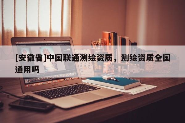 [安徽省]中國聯通測繪資質，測繪資質全國通用嗎