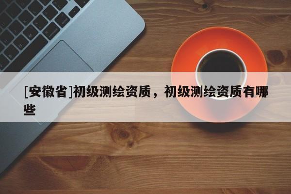 [安徽省]初級測繪資質(zhì)，初級測繪資質(zhì)有哪些