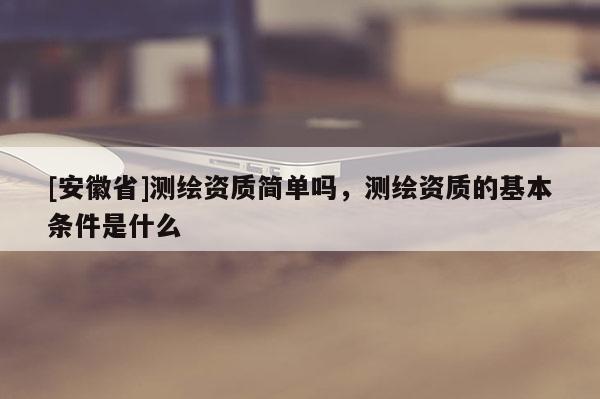 [安徽省]測(cè)繪資質(zhì)簡(jiǎn)單嗎，測(cè)繪資質(zhì)的基本條件是什么