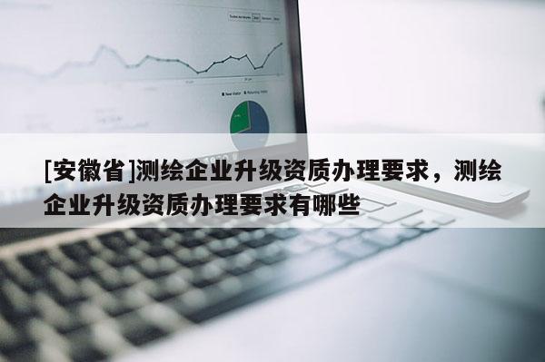 [安徽省]測(cè)繪企業(yè)升級(jí)資質(zhì)辦理要求，測(cè)繪企業(yè)升級(jí)資質(zhì)辦理要求有哪些
