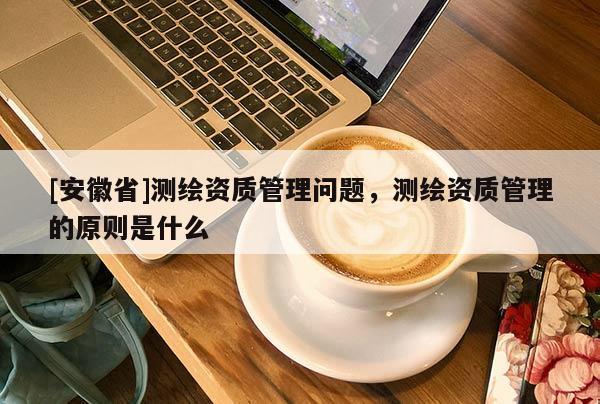 [安徽省]測繪資質(zhì)管理問題，測繪資質(zhì)管理的原則是什么