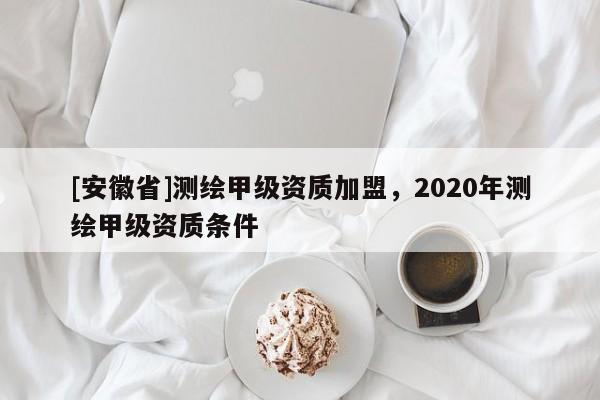 [安徽省]測繪甲級資質(zhì)加盟，2020年測繪甲級資質(zhì)條件