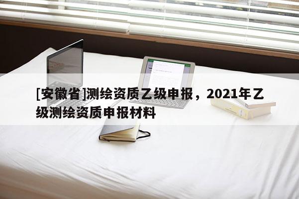 [安徽省]測繪資質(zhì)乙級申報(bào)，2021年乙級測繪資質(zhì)申報(bào)材料
