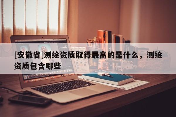 [安徽省]測繪資質(zhì)取得最高的是什么，測繪資質(zhì)包含哪些