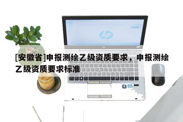 [安徽省]申報(bào)測(cè)繪乙級(jí)資質(zhì)要求，申報(bào)測(cè)繪乙級(jí)資質(zhì)要求標(biāo)準(zhǔn)