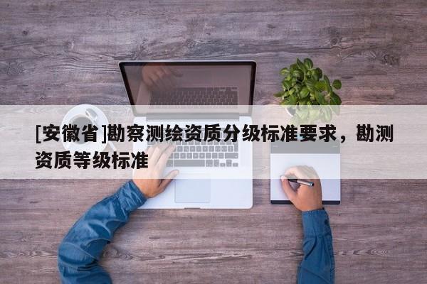 [安徽省]勘察測繪資質(zhì)分級(jí)標(biāo)準(zhǔn)要求，勘測資質(zhì)等級(jí)標(biāo)準(zhǔn)
