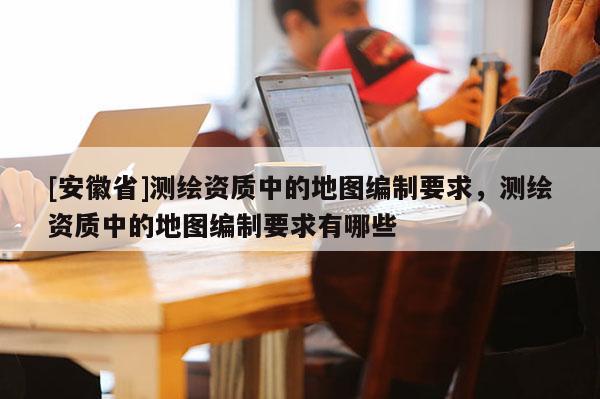 [安徽省]測(cè)繪資質(zhì)中的地圖編制要求，測(cè)繪資質(zhì)中的地圖編制要求有哪些