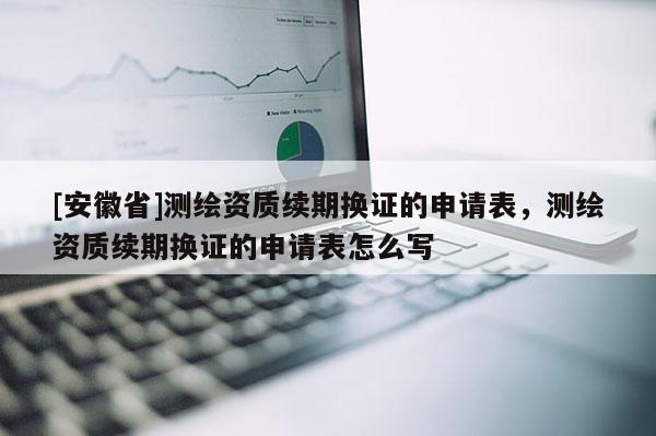 [安徽省]測繪資質(zhì)續(xù)期換證的申請表，測繪資質(zhì)續(xù)期換證的申請表怎么寫