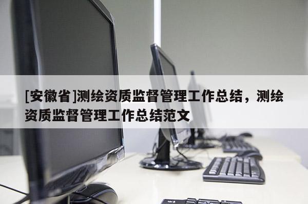 [安徽省]測繪資質(zhì)監(jiān)督管理工作總結(jié)，測繪資質(zhì)監(jiān)督管理工作總結(jié)范文