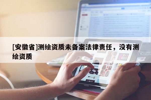 [安徽省]測繪資質(zhì)未備案法律責(zé)任，沒有測繪資質(zhì)