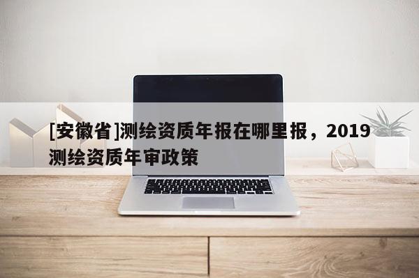 [安徽省]測(cè)繪資質(zhì)年報(bào)在哪里報(bào)，2019測(cè)繪資質(zhì)年審政策