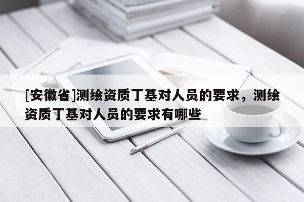 [安徽省]測繪資質(zhì)丁基對人員的要求，測繪資質(zhì)丁基對人員的要求有哪些