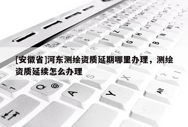 [安徽省]河?xùn)|測(cè)繪資質(zhì)延期哪里辦理，測(cè)繪資質(zhì)延續(xù)怎么辦理