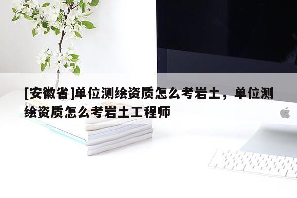 [安徽省]單位測繪資質(zhì)怎么考巖土，單位測繪資質(zhì)怎么考巖土工程師
