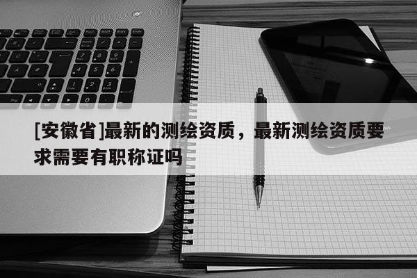 [安徽省]最新的測(cè)繪資質(zhì)，最新測(cè)繪資質(zhì)要求需要有職稱證嗎