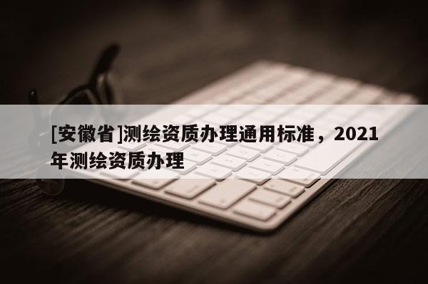 [安徽省]測繪資質(zhì)辦理通用標(biāo)準(zhǔn)，2021年測繪資質(zhì)辦理