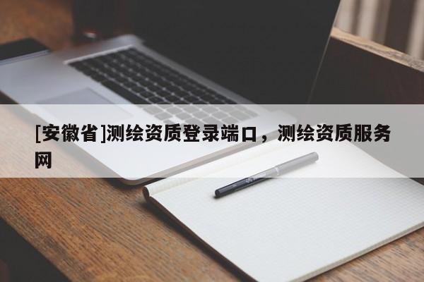 [安徽省]測(cè)繪資質(zhì)登錄端口，測(cè)繪資質(zhì)服務(wù)網(wǎng)