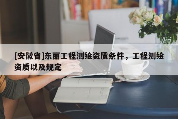 [安徽省]東麗工程測(cè)繪資質(zhì)條件，工程測(cè)繪資質(zhì)以及規(guī)定