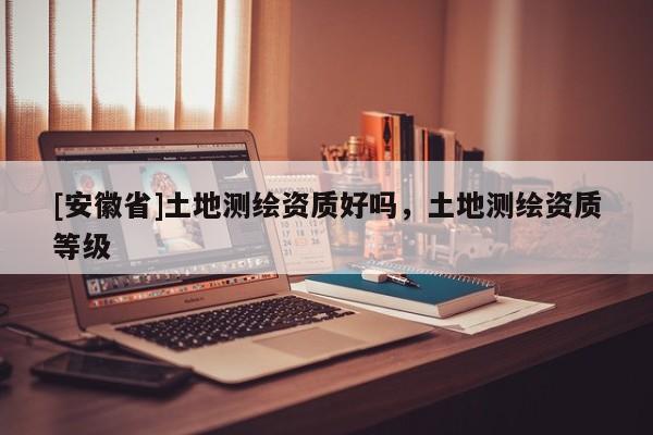 [安徽省]土地測(cè)繪資質(zhì)好嗎，土地測(cè)繪資質(zhì)等級(jí)