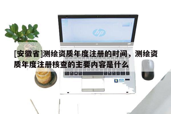 [安徽省]測繪資質(zhì)年度注冊的時間，測繪資質(zhì)年度注冊核查的主要內(nèi)容是什么
