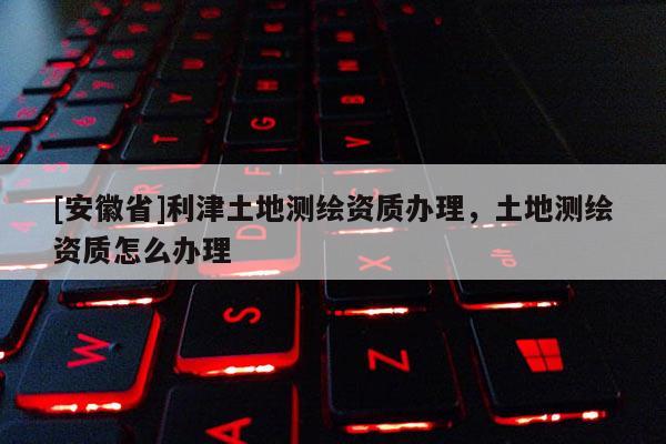 [安徽省]利津土地測繪資質(zhì)辦理，土地測繪資質(zhì)怎么辦理