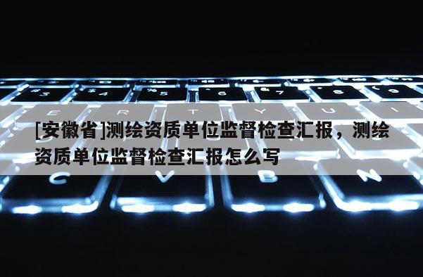 [安徽省]測繪資質(zhì)單位監(jiān)督檢查匯報，測繪資質(zhì)單位監(jiān)督檢查匯報怎么寫