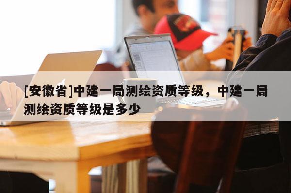 [安徽省]中建一局測繪資質(zhì)等級(jí)，中建一局測繪資質(zhì)等級(jí)是多少