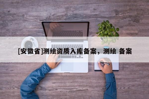 [安徽省]測(cè)繪資質(zhì)入庫(kù)備案，測(cè)繪 備案
