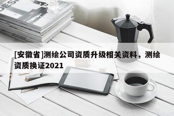 [安徽省]測繪公司資質(zhì)升級相關(guān)資料，測繪資質(zhì)換證2021