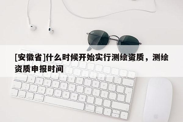 [安徽省]什么時(shí)候開(kāi)始實(shí)行測(cè)繪資質(zhì)，測(cè)繪資質(zhì)申報(bào)時(shí)間