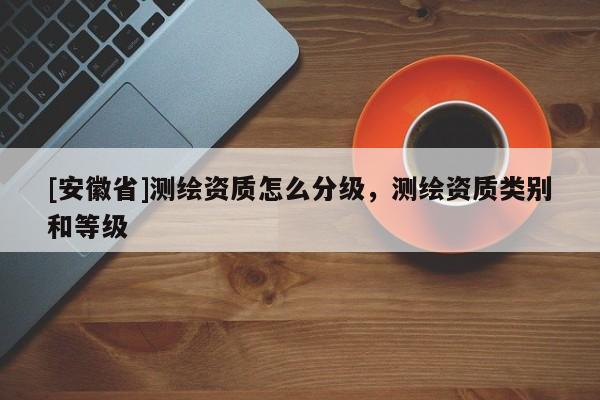 [安徽省]測(cè)繪資質(zhì)怎么分級(jí)，測(cè)繪資質(zhì)類別和等級(jí)