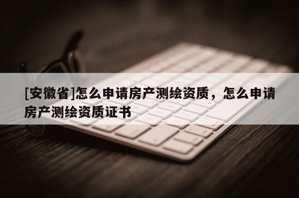 [安徽省]怎么申請房產(chǎn)測繪資質(zhì)，怎么申請房產(chǎn)測繪資質(zhì)證書