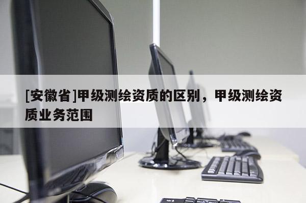 [安徽省]甲級(jí)測(cè)繪資質(zhì)的區(qū)別，甲級(jí)測(cè)繪資質(zhì)業(yè)務(wù)范圍
