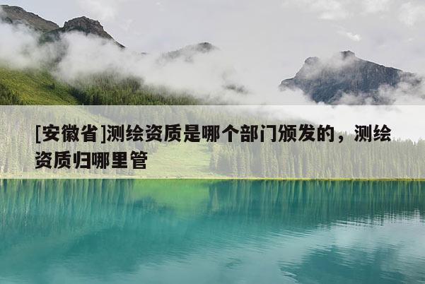 [安徽省]測繪資質(zhì)是哪個部門頒發(fā)的，測繪資質(zhì)歸哪里管