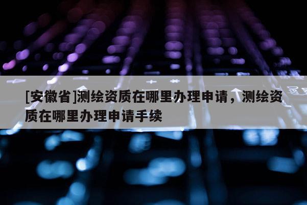 [安徽省]測繪資質(zhì)在哪里辦理申請，測繪資質(zhì)在哪里辦理申請手續(xù)